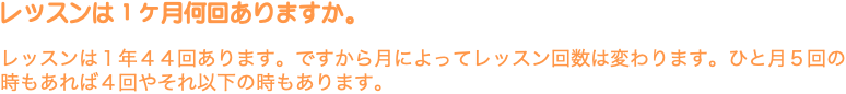 レッスンは１ヶ月何回ありますか。 レッスンは１年４４回あります。ですから月によってレッスン回数は変わります。ひと月５回の時もあれば４回やそれ以下の時もあります。