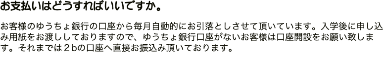お支払いはどうすればいいですか。 お客様のゆうちょ銀行の口座から毎月自動的にお引落としさせて頂いています。入学後に申し込み用紙をお渡ししておりますので、ゆうちょ銀行口座がないお客様は口座開設をお願い致します。それまでは２bの口座へ直接お振込み頂いております。 