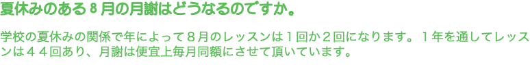 夏休みのある８月の月謝はどうなるのですか。 学校の夏休みの関係で年によって８月のレッスンは１回か２回になります。１年を通してレッスンは４４回あり、月謝は便宜上毎月同額にさせて頂いています。