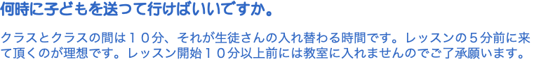 何時に子どもを送って行けばいいですか。 クラスとクラスの間は１０分、それが生徒さんの入れ替わる時間です。レッスンの５分前に来て頂くのが理想です。レッスン開始１０分以上前には教室に入れませんのでご了承願います。 
