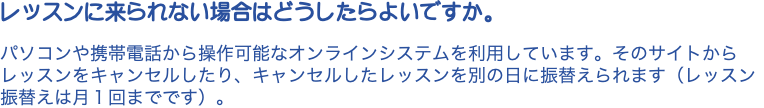 レッスンに来られない場合はどうしたらよいですか。 パソコンや携帯電話から操作可能なオンラインシステムを利用しています。そのサイトからレッスンをキャンセルしたり、キャンセルしたレッスンを別の日に振替えられます（レッスン振替えは月１回までです）。