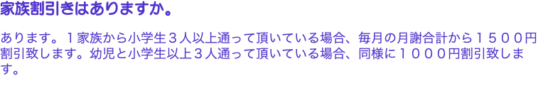 家族割引きはありますか。 あります。１家族から小学生３人以上通って頂いている場合、毎月の月謝合計から１５００円割引致します。幼児と小学生以上３人通って頂いている場合、同様に１０００円割引致します。