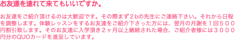 お友達を連れて来てもいいですか。 お友達をご紹介頂けるのは大歓迎です。その際まず２bの先生にご連絡下さい。それから日程を調整します。体験レッスンをするお友達をご紹介下さった方には、翌月の月謝を１回５００円割引致します。そのお友達に入学頂き２ヶ月以上継続された場合、ご紹介者様には３０００円分のQUOカードを進呈しています。 