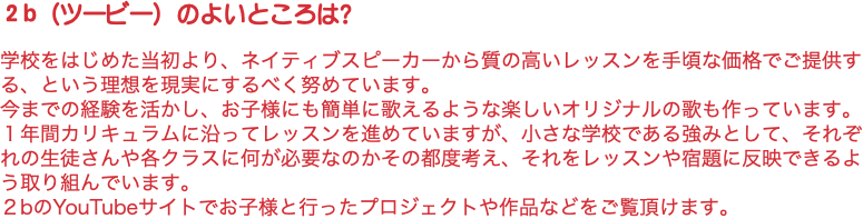 ２b（ツービー）のよいところは？ 学校をはじめた当初より、ネイティブスピーカーから質の高いレッスンを手頃な価格でご提供する、という理想を現実にするべく努めています。 今までの経験を活かし、お子様にも簡単に歌えるような楽しいオリジナルの歌も作っています。 １年間カリキュラムに沿ってレッスンを進めていますが、小さな学校である強みとして、それぞれの生徒さんや各クラスに何が必要なのかその都度考え、それをレッスンや宿題に反映できるよう取り組んでいます。 ２bのYouTubeサイトでお子様と行ったプロジェクトや作品などをご覧頂けます。