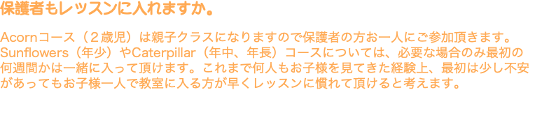 保護者もレッスンに入れますか。 Acornコース（２歳児）は親子クラスになりますので保護者の方お一人にご参加頂きます。Sunflowers（年少）やCaterpillar（年中、年長）コースについては、必要な場合のみ最初の何週間かは一緒に入って頂けます。これまで何人もお子様を見てきた経験上、最初は少し不安があってもお子様一人で教室に入る方が早くレッスンに慣れて頂けると考えます。 